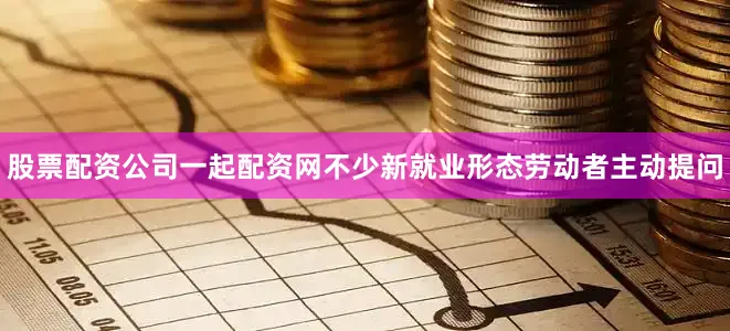 股票配资公司一起配资网不少新就业形态劳动者主动提问