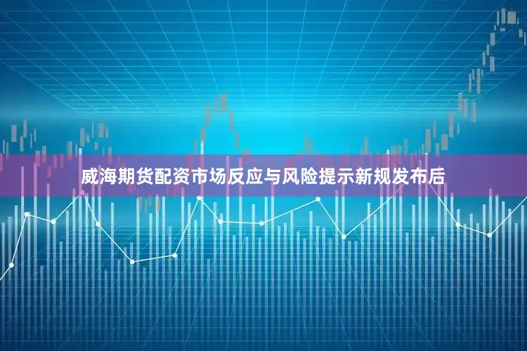 威海期货配资市场反应与风险提示新规发布后