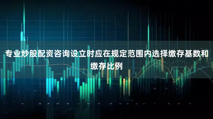 专业炒股配资咨询设立时应在规定范围内选择缴存基数和缴存比例