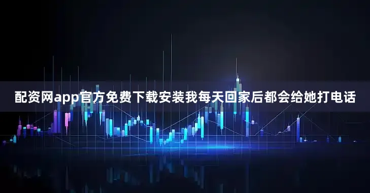 配资网app官方免费下载安装我每天回家后都会给她打电话