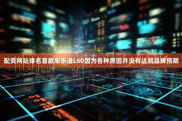 配资网站排名首款车乐道L60因为各种原因并没有达到品牌预期
