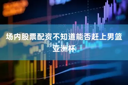 场内股票配资不知道能否赶上男篮亚洲杯