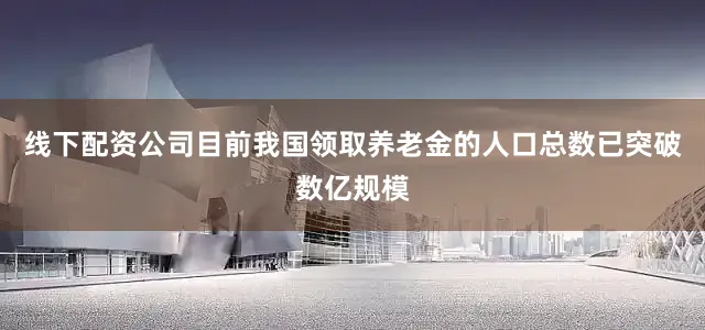 线下配资公司目前我国领取养老金的人口总数已突破数亿规模