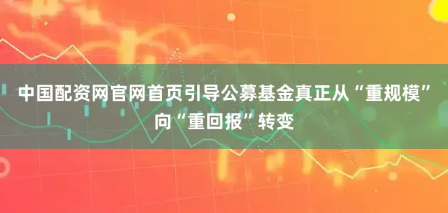中国配资网官网首页引导公募基金真正从“重规模”向“重回报”转变
