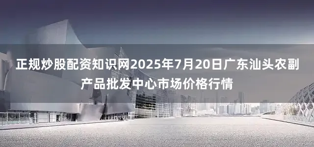 正规炒股配资知识网2025年7月20日广东汕头农副产品批发中心市场价格行情