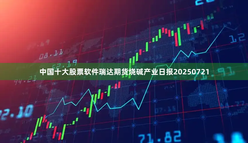 中国十大股票软件瑞达期货烧碱产业日报20250721