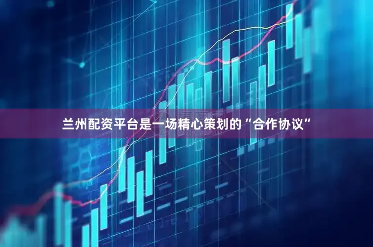 兰州配资平台是一场精心策划的“合作协议”