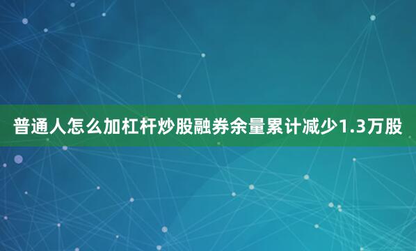 普通人怎么加杠杆炒股融券余量累计减少1.3万股