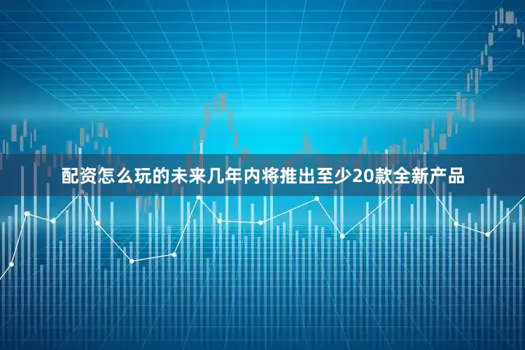 配资怎么玩的未来几年内将推出至少20款全新产品