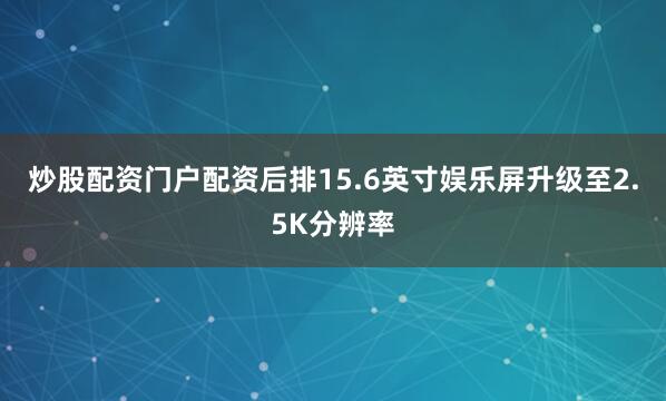 炒股配资门户配资后排15.6英寸娱乐屏升级至2.5K分辨率