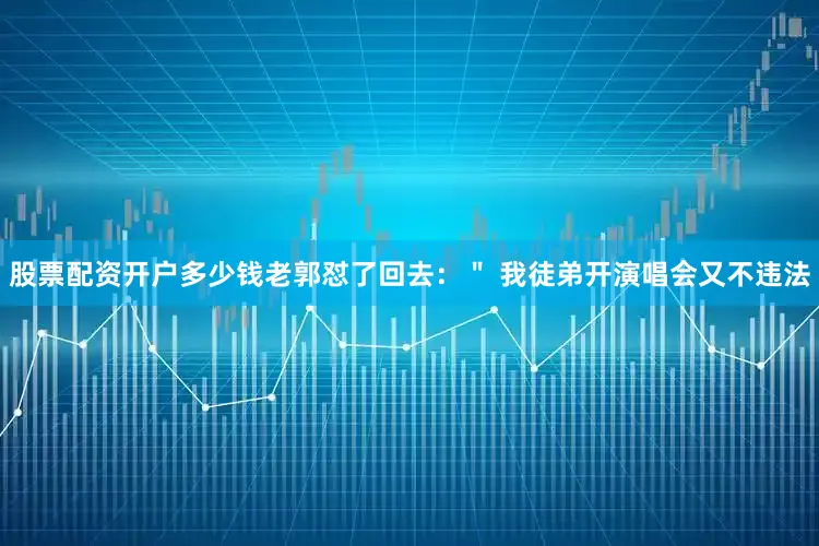 股票配资开户多少钱老郭怼了回去：＂ 我徒弟开演唱会又不违法