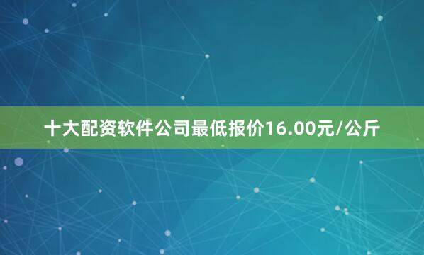 十大配资软件公司最低报价16.00元/公斤