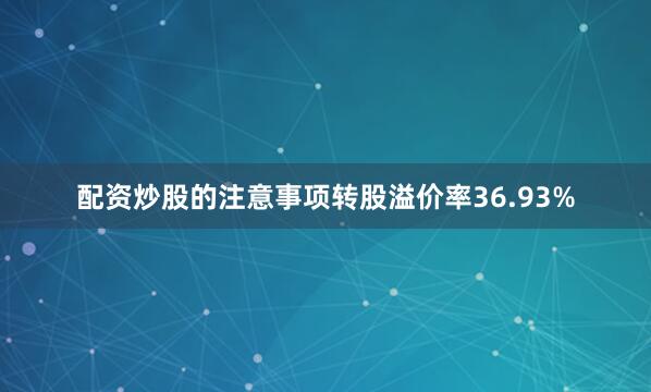 配资炒股的注意事项转股溢价率36.93%